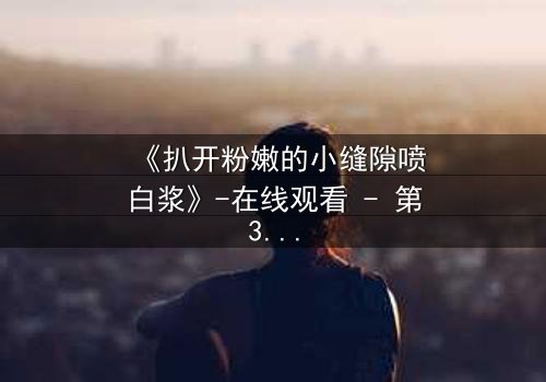 《扒开粉嫩的小缝隙喷白浆》-在线观看 - 第3集 - 完整无删