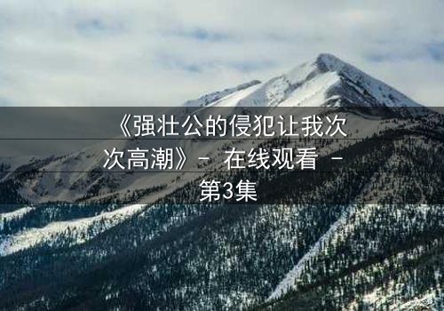 《强壮公的侵犯让我次次高潮》- 在线观看 - 第3集