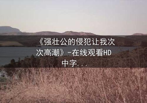 《强壮公的侵犯让我次次高潮》-在线观看HD中字 - 免费1080P超清完整无删