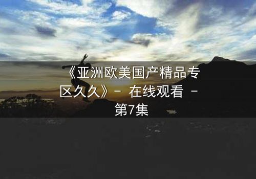 《亚洲欧美国产精品专区久久》- 在线观看 - 第7集