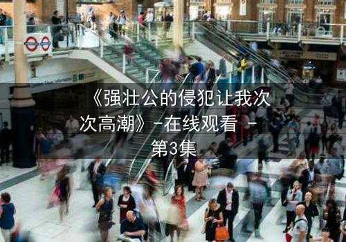 《强壮公的侵犯让我次次高潮》-在线观看 - 第3集