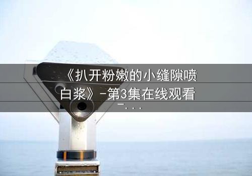 《扒开粉嫩的小缝隙喷白浆》-第3集在线观看 - HD中字免费1080P超清