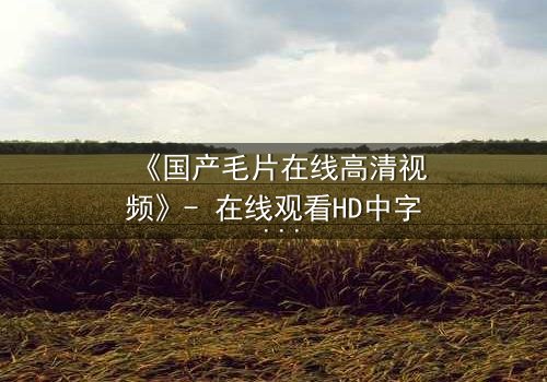 《国产毛片在线高清视频》- 在线观看HD中字 - 免费1080P超清完整无删