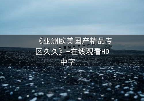 《亚洲欧美国产精品专区久久》-在线观看HD中字 - 免费1080P超清完整无删