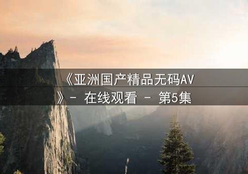 《亚洲国产精品无码AV》- 在线观看 - 第5集