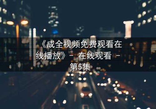 《成全视频免费观看在线播放》- 在线观看 - 第5集