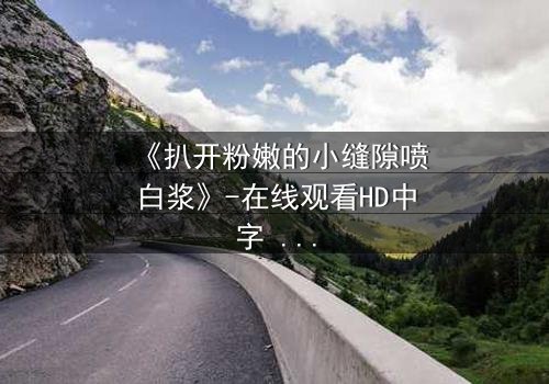《扒开粉嫩的小缝隙喷白浆》-在线观看HD中字 - 免费1080P超清完整无删
