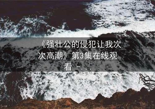 《强壮公的侵犯让我次次高潮》第3集在线观看 - 禁忌之恋的极致诱惑