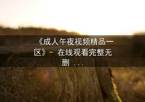 《成人午夜视频精品一区》- 在线观看完整无删 - 揭开午夜禁忌的真相