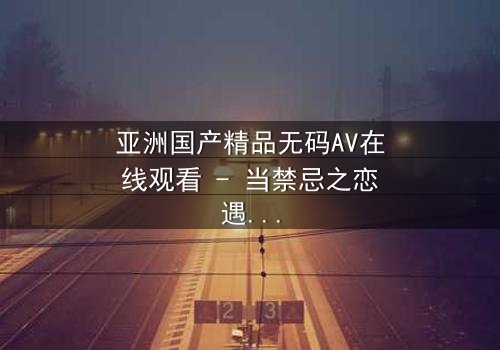 亚洲国产精品无码AV在线观看 - 当禁忌之恋遇上致命诱惑