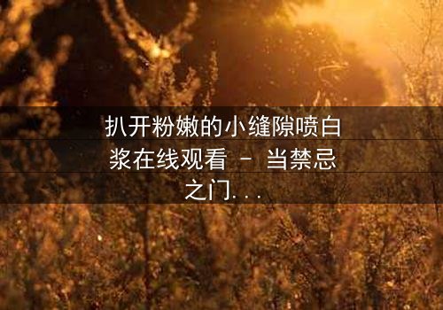 扒开粉嫩的小缝隙喷白浆在线观看 - 当禁忌之门被推开,真相将如何喷涌而出?