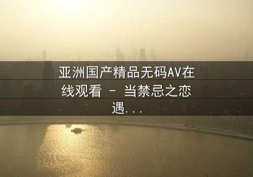 亚洲国产精品无码AV在线观看 - 当禁忌之恋遇上家族阴谋,谁将揭开真相?