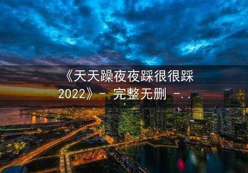 《天天躁夜夜踩很很踩2022》- 完整无删 - 揭开都市欲望的终极秘密