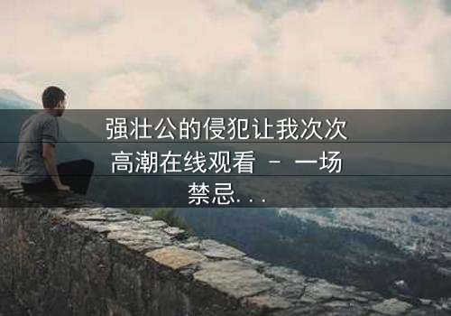 强壮公的侵犯让我次次高潮在线观看 - 一场禁忌之恋的终极爆发