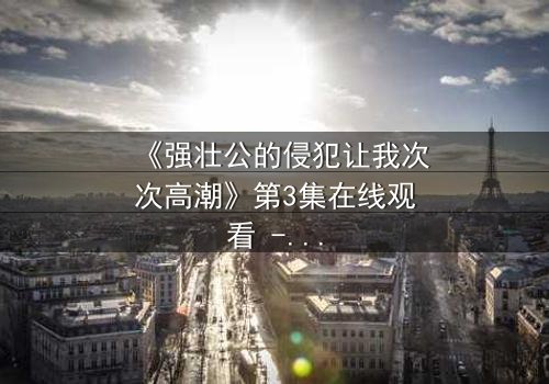 《强壮公的侵犯让我次次高潮》第3集在线观看 - 当禁忌之恋引爆灵魂风暴