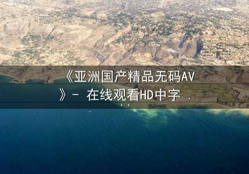 《亚洲国产精品无码AV》- 在线观看HD中字 - 一场禁忌之恋的视觉盛宴