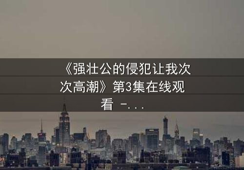 《强壮公的侵犯让我次次高潮》第3集在线观看 - 揭开禁忌之恋的惊心真相