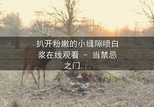 扒开粉嫩的小缝隙喷白浆在线观看 - 当禁忌之门开启,真相喷涌而出