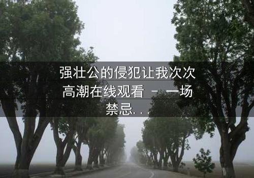 强壮公的侵犯让我次次高潮在线观看 - 一场禁忌之恋的极致风暴,你敢直面吗?