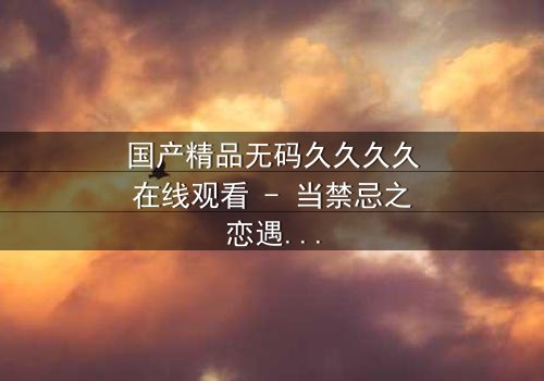 国产精品无码久久久久在线观看 - 当禁忌之恋遇上家族阴谋,谁能全身而退?