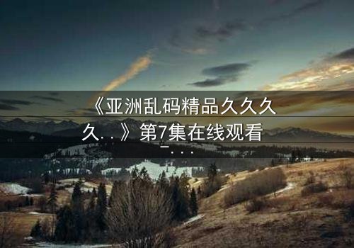 《亚洲乱码精品久久久久..》第7集在线观看 - 当代码错乱时,人性真相浮出水面