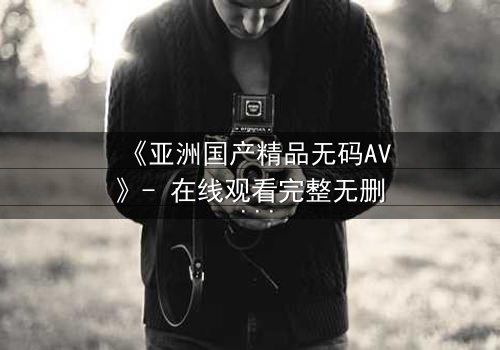 《亚洲国产精品无码AV》- 在线观看完整无删 - 一场禁忌之恋的终极抉择