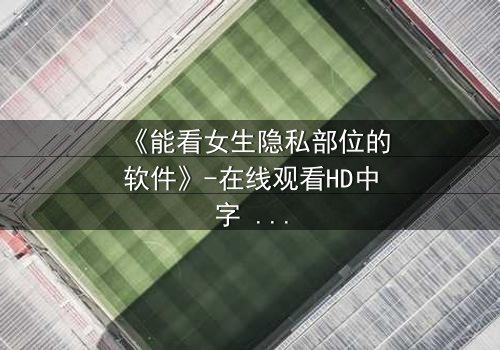 《能看女生隐私部位的软件》-在线观看HD中字 - 免费1080P超清完整无删第3集