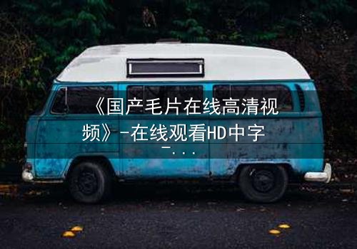 《国产毛片在线高清视频》-在线观看HD中字 - 免费1080P超清第3集