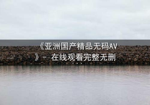 《亚洲国产精品无码AV》- 在线观看完整无删 - 当禁忌之恋撕裂豪门面具