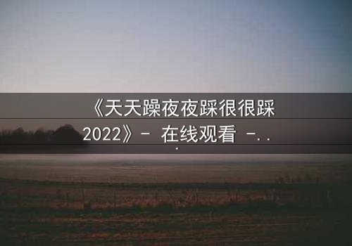 《天天躁夜夜踩很很踩2022》- 在线观看 - 当欲望的火焰点燃,谁能全身而退?