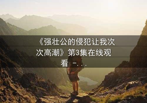 《强壮公的侵犯让我次次高潮》第3集在线观看 - 当禁忌之恋引爆灵魂风暴