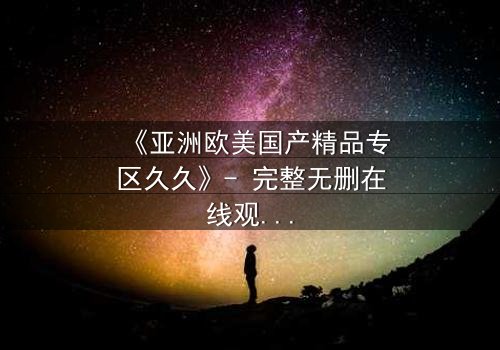 《亚洲欧美国产精品专区久久》- 完整无删在线观看 - 一场跨越文化的禁忌之恋如何颠覆命运?