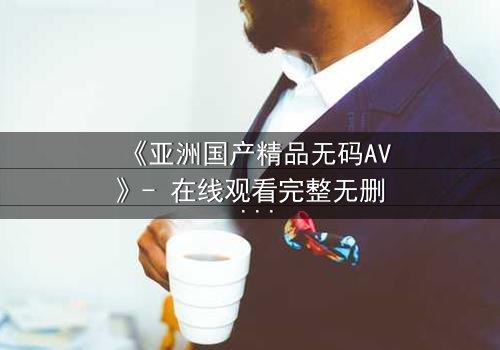 《亚洲国产精品无码AV》- 在线观看完整无删 - 揭开禁忌之恋背后的惊天秘密