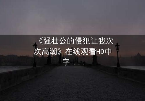 《强壮公的侵犯让我次次高潮》在线观看HD中字 - 揭开禁忌之恋的隐秘面纱