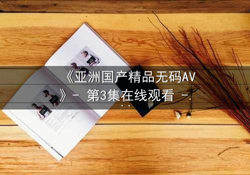 《亚洲国产精品无码AV》- 第3集在线观看 - 一场禁忌之恋引发的致命漩涡