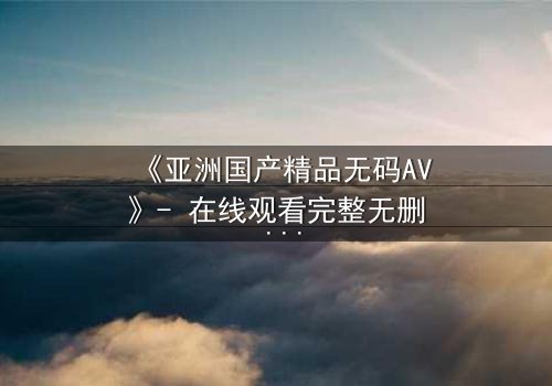 《亚洲国产精品无码AV》- 在线观看完整无删 - 一场禁忌之恋的视觉盛宴