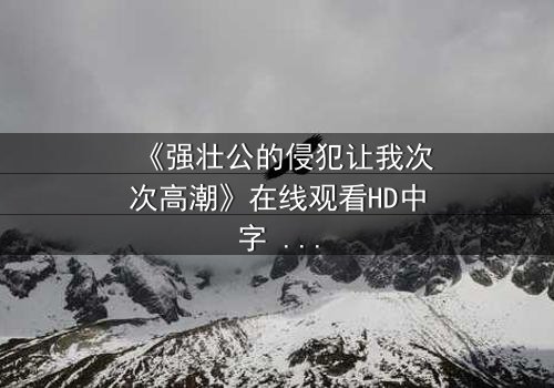 《强壮公的侵犯让我次次高潮》在线观看HD中字 - 揭开禁忌之恋的惊心真相