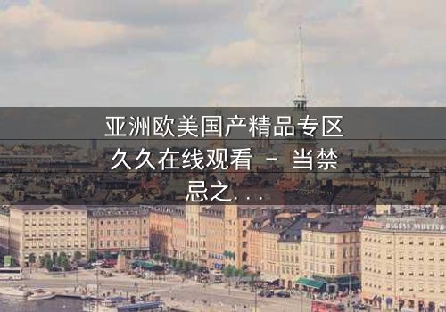 亚洲欧美国产精品专区久久在线观看 - 当禁忌之恋跨越文化边界