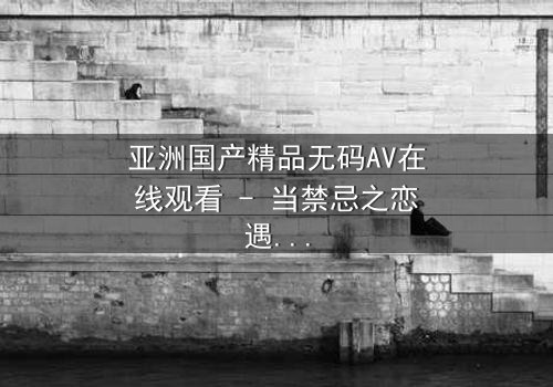 亚洲国产精品无码AV在线观看 - 当禁忌之恋遇上家族阴谋,谁将揭开真相?