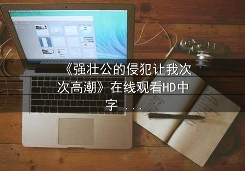 《强壮公的侵犯让我次次高潮》在线观看HD中字 - 一场禁忌之恋的极致风暴