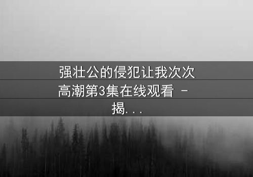 强壮公的侵犯让我次次高潮第3集在线观看 - 揭开禁忌之恋的惊心真相
