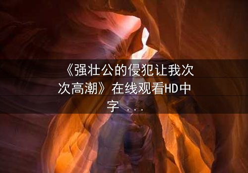 《强壮公的侵犯让我次次高潮》在线观看HD中字 - 一场禁忌之恋的极致沉沦