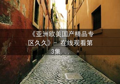 《亚洲欧美国产精品专区久久》- 在线观看第3集 - 当禁忌之恋遇上跨国追杀