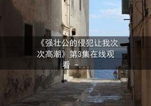 《强壮公的侵犯让我次次高潮》第3集在线观看 - 揭开禁忌之恋的致命诱惑