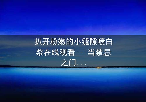 扒开粉嫩的小缝隙喷白浆在线观看 - 当禁忌之门开启,真相喷涌而出