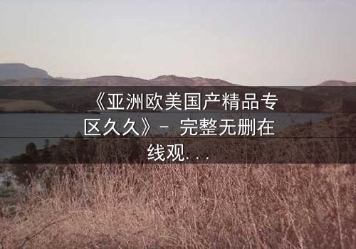 《亚洲欧美国产精品专区久久》- 完整无删在线观看 - 当禁忌之恋撕裂三个大陆