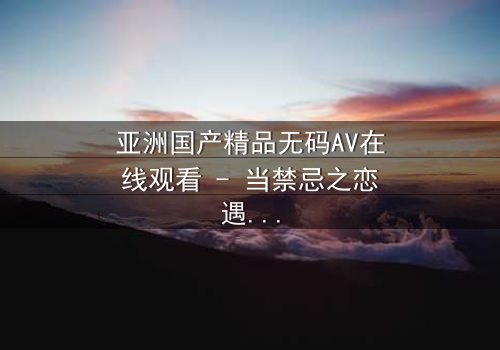 亚洲国产精品无码AV在线观看 - 当禁忌之恋遇上家族阴谋,谁将揭开真相?