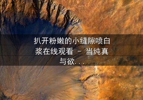 扒开粉嫩的小缝隙喷白浆在线观看 - 当纯真与欲望交织,谁能全身而退?