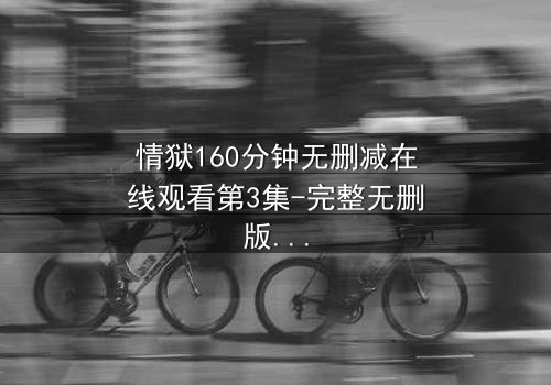 情狱160分钟无删减在线观看第3集-完整无删版 - 当欲望与理智在160分钟里激烈碰撞