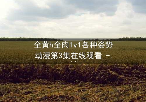 全黄h全肉1v1各种姿势动漫第3集在线观看 - 禁忌之恋的极致诱惑